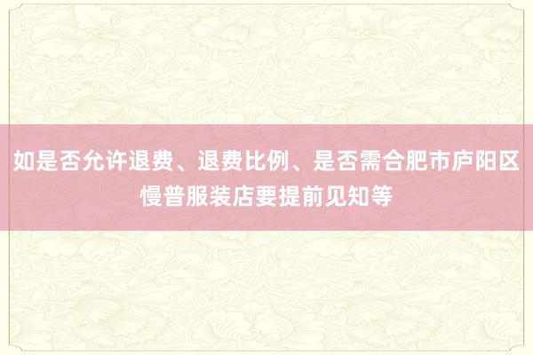 如是否允许退费、退费比例、是否需合肥市庐阳区慢普服装店要提前见知等